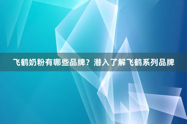 飞鹤奶粉有哪些品牌？潜入了解飞鹤系列品牌