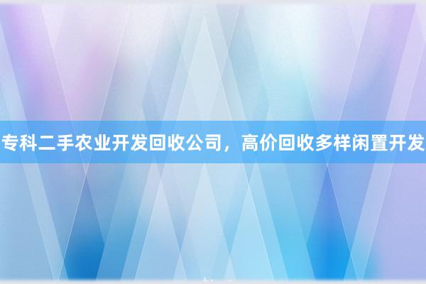 专科二手农业开发回收公司，高价回收多样闲置开发