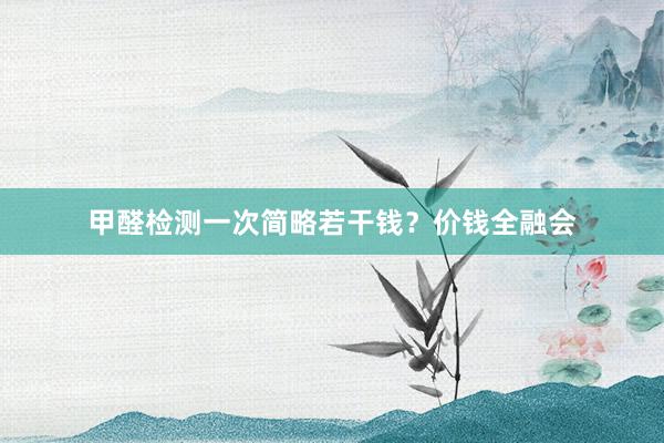 甲醛检测一次简略若干钱？价钱全融会