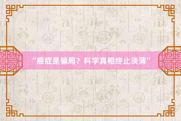 “癌症是骗局？科学真相终止淡薄”