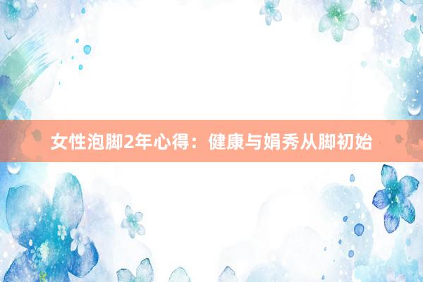 女性泡脚2年心得：健康与娟秀从脚初始