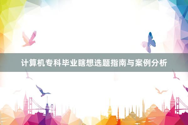 计算机专科毕业瞎想选题指南与案例分析