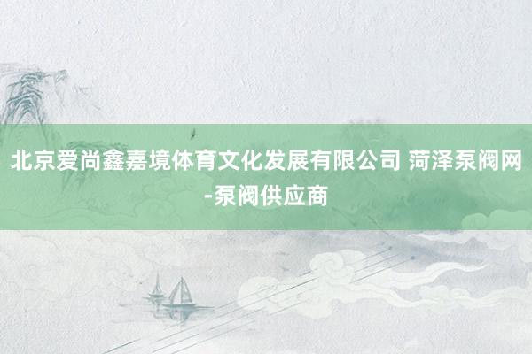 北京爱尚鑫嘉境体育文化发展有限公司 菏泽泵阀网-泵阀供应商